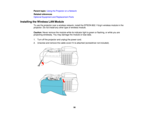Page 56

Parent
topic:UsingtheProjector onaNetwork
 Related
references
 Optional
Equipment andReplacement Parts
 Installing
theWireless LANModule
 To
use theprojector overawireless network, installtheEPSON 802.11b/g/n wirelessmoduleinthe
 projector.
Donot install anyother typeofwireless module.
 Caution:
Neverremove themodule whileitsindicator lightisgreen orflashing, orwhile youare
 projecting
wirelessly. Youmay damage themodule orlose data.
 1.
Turn offthe projector andunplug thepower cord.
 2.
Unscrew...