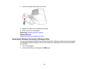 Page 57

3.
Insert thewireless LANmodule intotheport.
 4.
Replace thecable cover andtighten thescrews.
 5.
Plug inand turn onthe projector.
 Parent
topic:Wireless NetworkProjection
 Related
references
 Optional
Equipment andReplacement Parts
 Using
Quick Wireless Connection (WindowsOnly)
 You
canusetheoptional EPSONQuickWireless Connection USBkeytoquickly connect theprojector
 to
aWindows computer wirelessly. Thenyoucanproject yourpresentation andremove thekey when
 you
aredone.
 1.
Turn onthe projector.
 2....
