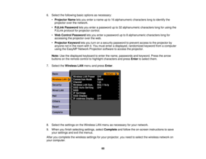 Page 60

6.
Select thefollowing basicoptions asnecessary:
 •
Projector Nameletsyou enter aname upto16 alphanumeric characterslongtoidentify the
 projector
overthenetwork.
 •
PJLink Password letsyou enter apassword upto32 alphanumeric characterslongforusing the
 PJLink
protocol forprojector control.
 •
Web Control Password letsyou enter apassword upto8alphanumeric characterslongfor
 accessing
theprojector overtheweb.
 •
Projector Keywordletsyou turn onasecurity password toprevent accesstothe projector by...