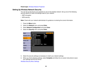 Page 63

Parent
topic:Wireless NetworkProjection
 Setting
UpWireless NetworkSecurity
 You
cansetupsecurity foryour projector touse onthe wireless network. Setupone ofthe following
 security
optionstomatch thesettings usedonyour network:
 •
WEP encryption
 •
WPA security
 Note:
Check withyour network administrator forguidance onentering thecorrect information.
 1.
Press theMenu button.
 2.
Select theNetwork menuandpress Enter.
 3.
Select Network Configuration andpress Enter.
 4.
Select theSecurity menuandpress...