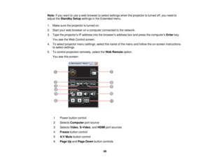 Page 68

Note:
Ifyou want touse aweb browser toselect settings whentheprojector isturned off,you need to
 adjust
theStandby Setupsettings inthe Extended menu.
 1.
Make suretheprojector isturned on.
 2.
Start yourwebbrowser onacomputer connected tothe network.
 3.
Type theprojectors IPaddress intothebrowsers addressboxand press thecomputers Enterkey.
 You
seetheWeb Control screen.
 4.
Toselect projector menusettings, selectthename ofthe menu andfollow theon-screen instructions
 to
select settings.
 5.
Tocontrol...