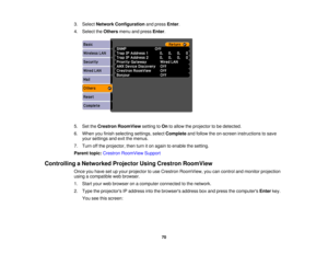 Page 70

3.
Select Network Configuration andpress Enter.
 4.
Select theOthers menuandpress Enter.
 5.
SettheCrestron RoomView settingtoOn toallow theprojector tobe detected.
 6.
When youfinish selecting settings,selectComplete andfollow theon-screen instructions tosave
 your
settings andexitthemenus.
 7.
Turn offthe projector, thenturniton again toenable thesetting.
 Parent
topic:Crestron RoomView Support
 Controlling
aNetworked ProjectorUsingCrestron RoomView
 Once
youhave setupyour projector touse Crestron...