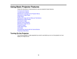 Page 72

Using
BasicProjector Features
 Follow
theinstructions inthese sections touse your projectors basicfeatures.
 Turning
Onthe Projector
 Turning
Offthe Projector
 Selecting
theLanguage forthe Projector Menus
 Adjusting
theImage Height
 Image
Shape
 Resizing
theImage withtheWide andTele Buttons
 Adjusting
theImage Position
 Focusing
theImage
 Remote
ControlOperation
 Selecting
anImage Source
 Projection
Modes
 Image
Aspect Ratio
 Color
Mode
 Controlling
theVolume withtheVolume Buttons
 Projecting
aSlide...