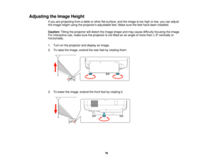Page 76

Adjusting
theImage Height
 If
you areprojecting fromatable orother flatsurface, andtheimage istoo high orlow, youcanadjust
 the
image heightusingtheprojectors adjustablefeet.Make surethefeet have been installed.
 Caution:
Tiltingtheprojector willdistort theimage shape andmay cause difficulty focusing theimage.
 For
interactive use,make suretheprojector isnot tilted ananangle ofmore than±3º vertically or
 horizontally.

1.
Turn onthe projector anddisplay animage.
 2.
Toraise theimage, extend therear...
