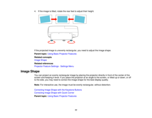 Page 77

4.
Ifthe image istilted, rotate therear feettoadjust theirheight.
 If
the projected imageisunevenly rectangular, youneed toadjust theimage shape.
 Parent
topic:UsingBasicProjector Features
 Related
concepts
 Image
Shape
 Related
references
 Projector
FeatureSettings -Settings Menu
 Image
Shape
 You
canproject anevenly rectangular imagebyplacing theprojector directlyinfront ofthe center ofthe
 screen
andkeeping itlevel. Ifyou place theprojector atan angle tothe screen, ortilted upordown, oroff
 to
the...