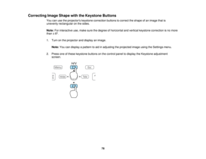 Page 78

Correcting
ImageShape withtheKeystone Buttons
 You
canusetheprojectors keystonecorrection buttonstocorrect theshape ofan image thatis
 unevenly
rectangular onthe sides.
 Note:
Forinteractive use,make surethedegree ofhorizontal andvertical keystone correction isno more
 than
±6º.
 1.
Turn onthe projector anddisplay animage.
 Note:
Youcandisplay apattern toaid inadjusting theprojected imageusingtheSettings menu.
 2.
Press oneofthese keystone buttonsonthe control paneltodisplay theKeystone adjustment...