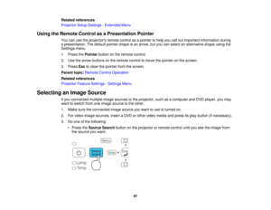 Page 87

Related
references
 Projector
SetupSettings -Extended Menu
 Using
theRemote ControlasaPresentation Pointer
 You
canusetheprojectors remotecontrolasapointer tohelp youcalloutimportant information during
 a
presentation. Thedefault pointer shapeisan arrow, butyou canselect analternative shapeusingthe
 Settings
menu.
 1.
Press thePointer buttononthe remote control.
 2.
Use thearrow buttons onthe remote controltomove thepointer onthe screen.
 3.
Press Esctoclear thepointer fromthescreen.
 Parent...