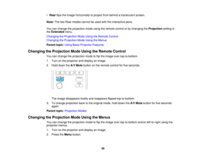 Page 89

•
Rear flipstheimage horizontally toproject frombehind atranslucent screen.
 Note:
ThetwoRear modes cannotbeused withtheinteractive pens.
 You
canchange theprojection modeusingtheremote controlorby changing theProjection settingin
 the
Extended menu.
 Changing
theProjection ModeUsing theRemote Control
 Changing
theProjection ModeUsing theMenus
 Parent
topic:UsingBasicProjector Features
 Changing
theProjection ModeUsing theRemote Control
 You
canchange theprojection modetoflip the image...