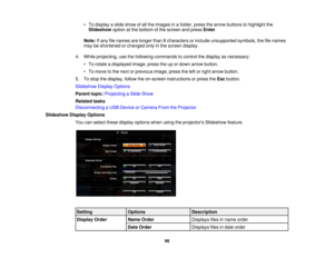 Page 98

•
To display aslide show ofall the images inafolder, pressthearrow buttons tohighlight the
 Slideshow
optionatthe bottom ofthe screen andpress Enter.
 Note:
Ifany filenames arelonger than8characters orinclude unsupported symbols,thefilenames
 may
beshortened orchanged onlyinthe screen display.
 4.
While projecting, usethefollowing commands tocontrol thedisplay asnecessary:
 •
To rotate adisplayed image,presstheupordown arrow button.
 •
To move tothe next orprevious image,presstheleftorright arrow...