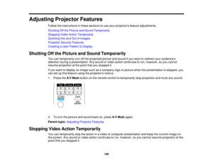 Page 100

Adjusting
ProjectorFeatures
 Follow
theinstructions inthese sections touse your projectors featureadjustments.
 Shutting
Offthe Picture andSound Temporarily
 Stopping
VideoAction Temporarily
 Zooming
Intoand OutofImages
 Projector
SecurityFeatures
 Creating
aUser Pattern toDisplay
 Shutting
Offthe Picture andSound Temporarily
 You
cantemporarily turnoffthe projected pictureandsound ifyou want toredirect youraudiences
 attention
duringapresentation. Anysound orvideo action continues torun, however,...