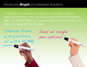 Page 2Dual or single
pen options
Choose from 
6 projectors, 
all with H DMI
Introducing BrightLink Interactive Solutions
Choose from a wide array of products — from easy-to-add-on 
interactive modules to new and truly amazing interactive possibilities. 
Select the EPSON
®
 BrightLink interactive features that best match your 
users, your goals and your budget.
1  