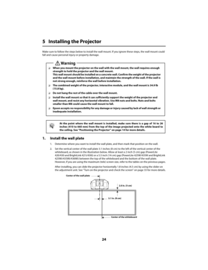 Page 2424
5 Installing the Projector
Make sure to follow the steps below to install the wall mount. If you ignore these steps, the wall mount could  
fall and cause personal injury or property damage.
1. Install the wall plate
1. Determine where you want to install the wall plate, and then mark that position on the wall. 
2. Set the vertical center of the wall plate 3.1 inches (8 cm) to the left of the vertical center of the  
whiteboard, as shown in the illustration below. Allow at least a 2 inch (5 cm) gap...