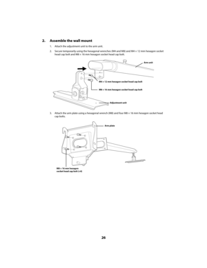 Page 2626
2. Assemble the wall mount
1. Attach the adjustment unit to the arm unit.
2. Secure temporarily using the hexagonal wrenches (M4 and M8) and M4 × 12 mm hexagon socket 
head cap bolt and M8 × 16 mm hexagon socket head cap bolt.
3. Attach the arm plate using a hexagonal wrench (M8) and four M8 × 16 mm hexagon socket head 
cap bolts.
Arm unit
Adjustment unit
M8 × 16 mm hexagon socket head cap bolt
M4 × 12 mm hexagon socket head cap bolt
Arm plate
M8 × 16 mm hexagon
socket head cap bolt (×4)...