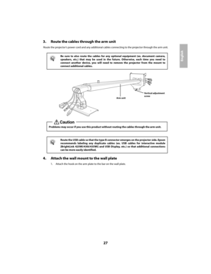 Page 2727
English
3. Route the cables through the arm unit
Route the projector’s power cord and any additional cables connecting to the projector through the arm unit.
4. Attach the wall mount to the wall plate
1. Attach the hook on the arm plate to the bar on the wall plate.
q
Be sure to also route the cables for any optional equipment (ex. document camera, 
speakers, etc.) that may be used in the  future. Otherwise, each time you need to 
connect another device, you will need to remove the projector from the...