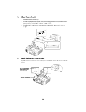 Page 3030
7. Adjust the arm length
1. Loosen the screw on the arm ( ).
2. Adjust the length of the arm using the measure on the bottom to match the projection distance 
recommended in “Positioning the Projector” on page 14 ( ).
3. After adjusting the length, secure the arm position temporarily by tightening the screw on 
top ( ).
8. Attach the interface cover bracket
Attach the interface cover bracket using the hexagonal wrench (M4) and two M4 × 12 mm bolts with 
washers.
M4 × 12 mm hexagon
socket head cap bolt...