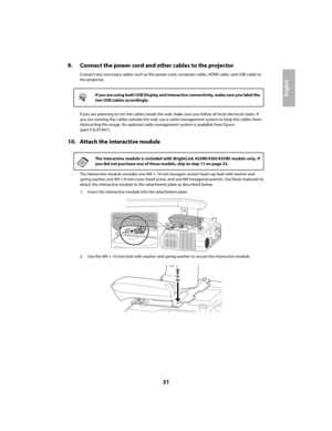 Page 3131
English
9. Connect the power cord and other cables to the projector
Connect any necessary cables such as the power cord, computer cable, HDMI cable, and USB cable to 
the projector.
If you are planning to run the cables inside the wall, make sure you follow all local electrical codes. If 
you are running the cables outside the wall, use a cable management system to keep the cables from 
obstructing the image. An optional cable management system is available from Epson 
(part # ELPCK01).
10. Attach the...