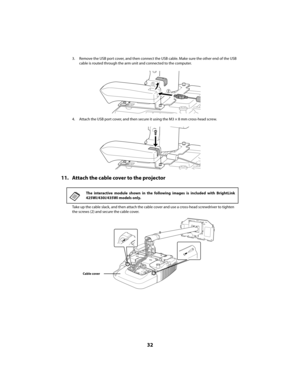 Page 3232
3. Remove the USB port cover, and then connect the USB cable. Make sure the other end of the USB 
cable is routed through the arm unit and connected to the computer.
4. Attach the USB port cover, and then secure it using the M3 × 8 mm cross-head screw.
11. Attach the cable cover to the projector
Take up the cable slack, and then attach the cable cover and use a cross-head screwdriver to tighten 
the screws (2) and secure the cable cover.
The interactive module shown in the following images is included...