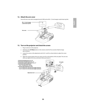 Page 3333
English
12. Attach the arm cover
Secure the arm cover with a hexagonal wrench (M4) and an M4 × 12 mm hexagon socket head cap bolt.
13. Turn on the projector and check the screen
1. Plug in and turn on the projector.
2. Hold down the A/V Mute button on the remote control for five seconds to flip the image
top-to-bottom.
3. Loosen the screws on the adjustment unit (A, B, C, and D) as shown below to adjust the screen 
position.
4. Adjust the vertical angle of the arm using screw (E) on the bottom of the...