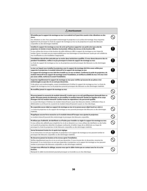 Page 3838
N’installez pas le support de montage au mur à un endroit où il peut être soumis à des vibrations ou des  
chocs. 
Des vibrations ou des chocs pourraient endommager le projecteur  ou la surface de montage. Vous risqueriez  
également de provoquer la chute du support de montag e au mur ou du projecteur et causer des blessures  
corporelles ou des dommages matériels. 
Installez le support de montage au mur de sorte qu ’il puisse supporter son poids ainsi que celui du  
projecteur et résister à toute...