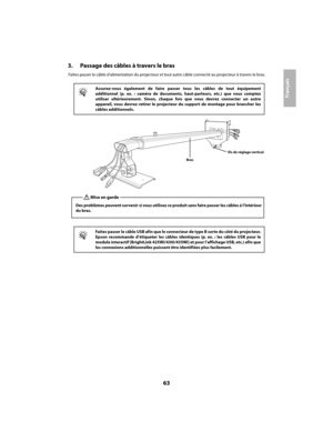 Page 6363
Français
3. Passage des câbles à travers le bras
Faites passer le câble d’alimentation du projecteur et tout autre câble connecté au projecteur à travers le bras.
q
Assurez-vous également de faire passer tous les câbles de tout équipement 
additionnel (p. ex. : caméra de documents, haut-parleurs, etc.) que vous comptez
utiliser ultérieurement. Sinon, chaque fo is que vous devrez connecter un autre 
appareil, vous devrez retirer le projecteur du support de montage pour brancher les
câbles...