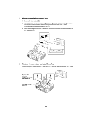 Page 6666
7. Ajustement de la longueur du bras
1. Desserrez la vis sur le bras ( ).
2. Réglez la longueur du bras en utilisant les graduations figurant sur sa face inférieure pour obtenir 
une longueur correspondant à la distance de projection recommandée dans la section 
« Positionnement du projecteur » à la page 50 ( ).
3. Après avoir réglé la longueur, fixez la position du bras provisoirement en serrant la vis située sur sa 
face supérieure ( ).
8. Fixation du support du cache de l’interface
Fixez le support...