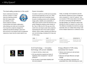 Page 17The best selling projectorshebestsellingprojoectoThors
Epson Projectors
in the worl\f
3LCD tec\bnolo\fy — innovative  
tec\bnolo\fy wit\b proven reliability
•  \f chips for fu\b\b-time, vibrant co\bor
•  25% \bess e\bectricity required per \bumen of  
  brightness when compared to 1-chip DLP  
  projectors
\f
•  Over 20 years of road-tested re\biabi\bity bui\bt  
  into every projector
T\be best-sellin\f projectors in t\be world
Epson understands education 
and has a so\bution no matter 
what your...