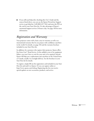 Page 11Welcome11
■If you still need help after checking this User’s Guide and the 
sources listed above, you can use the Epson PrivateLine Support 
service to get help fast. Call (800) 637-7661 and enter the PIN on 
the card in your Start Here kit. Or take advantage of Epson’s 
automated support services 24 hours a day. See page 166 for more 
information.
Registration and Warranty 
Your projector comes with a basic carry-in warranty as well as an 
international warranty that let you project with confidence...