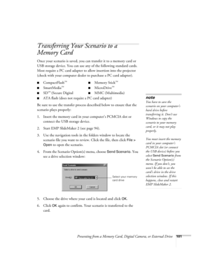 Page 101Presenting from a Memory Card, Digital Camera, or External Drive101
Transferring Your Scenario to a 
Memory Card
Once your scenario is saved, you can transfer it to a memory card or 
USB storage device. You can use any of the following standard cards. 
Most require a PC card adapter to allow insertion into the projector 
(check with your computer dealer to purchase a PC card adapter). 
Be sure to use the transfer process described below to ensure that the 
scenario plays properly: 
1. Insert the memory...