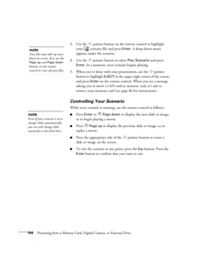 Page 104104Presenting from a Memory Card, Digital Camera, or External Drive3. Use the  pointer button on the remote control to highlight 
your   scenario file and press 
Enter. A drop-down menu 
appears under the scenario.
4. Use the  pointer button to select 
Play Scenario and press 
Enter. In a moment, your scenario begins playing. 
5. When you’re done with your presentation, use the  pointer 
button to highlight 
EJECT in the upper right corner of the screen, 
and press 
Enter on the remote control. When you...