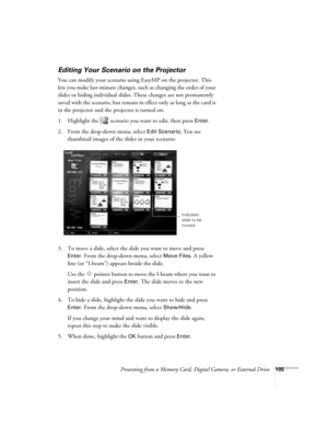 Page 105Presenting from a Memory Card, Digital Camera, or External Drive105
Editing Your Scenario on the Projector
You can modify your scenario using EasyMP on the projector. This 
lets you make last-minute changes, such as changing the order of your 
slides or hiding individual slides. These changes are not permanently 
saved with the scenario, but remain in effect only as long as the card is 
in the projector and the projector is turned on. 
1. Highlight the   scenario you want to edit, then press 
Enter. 
2....