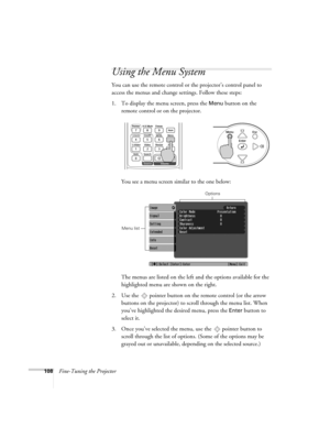 Page 108108Fine-Tuning the Projector
Using the Menu System
You can use the remote control or the projector’s control panel to 
access the menus and change settings. Follow these steps:
1. To display the menu screen, press the 
Menu button on the 
remote control or on the projector.  
You see a menu screen similar to the one below:
The menus are listed on the left and the options available for the 
highlighted menu are shown on the right.
2. Use the  pointer button on the remote control (or the arrow 
buttons on...