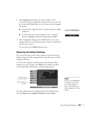 Page 109Fine-Tuning the Projector109
4. After highlighting the option you want to adjust, use the 
pointer button to change the setting. In some cases, you may 
have to press the 
Enter button to view a sub-screen for changing 
the setting. 
■Press the left or right side of the  pointer button to adjust
a slider bar.
■To select from two or more settings, use the  pointer 
button to highlight the desired setting and press 
Enter. 
5. After changing the settings, press the 
Esc button to save your 
changes and...