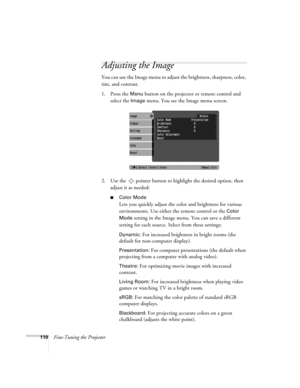 Page 110110Fine-Tuning the Projector
Adjusting the Image 
You can use the Image menu to adjust the brightness, sharpness, color, 
tint, and contrast. 
1. Press the 
Menu button on the projector or remote control and 
select the 
Image menu. You see the Image menu screen. 
2. Use the  pointer button to highlight the desired option, then 
adjust it as needed:
■Color Mode
Lets you quickly adjust the color and brightness for various 
environments. Use either the remote control or the 
Color 
Mode
 setting in the...