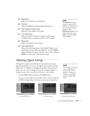 Page 111Fine-Tuning the Projector111
■Brightness 
Lightens or darkens the overall image.
■Contrast
Adjusts the difference between light and dark areas. 
■Color Intensity (video only)
Adjusts the color depth of the image.
■Tint (video only)
Adjusts the balance of green to magenta in the image 
(available only for component video or NTSC signals).
■Sharpness
Adjusts the sharpness of the image.
■Color Adjustment
Adjusts the color temperature. Select Color Temp. to set a 
temperature between 5000 and 10000 °K. Or...