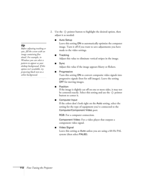 Page 112112Fine-Tuning the Projector2. Use the  pointer button to highlight the desired option, then 
adjust it as needed:
■Auto Setup 
Leave this setting 
ON to automatically optimize the computer 
image. Turn it off if you want to save adjustments you have 
made to the video settings.
■Tracking 
Adjust this value to eliminate vertical stripes in the image.
■Sync
Adjust this value if the image appears blurry or flickers.
■Progressive
Turn this setting ON to convert composite video signals into 
progressive...