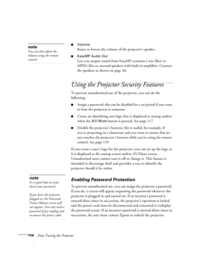 Page 114114Fine-Tuning the Projector
■Volume
Raises or lowers the volume of the projector’s speaker.
■EasyMP Audio Out
Lets you output sound from EasyMP scenarios (.wav files) or 
MPEG files to external speakers with built-in amplifiers. Connect 
the speakers as shown on page 48.
Using the Projector Security Features
To prevent unauthorized use of the projector, you can do the 
following:
■Assign a password; this can be disabled for a set period if you want 
to loan the projector to someone. 
■Create an...