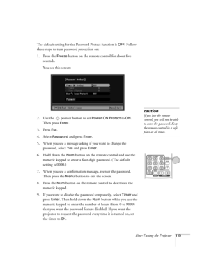 Page 115Fine-Tuning the Projector115
The default setting for the Password Protect function is OFF. Follow 
these steps to turn password protection on:
1. Press the 
Freeze button on the remote control for about five 
seconds.
You see this screen:
2. Use the   pointer button to set 
Power ON Protect to ON. 
Then press 
Enter.
3. Press 
Esc.
4. Select Password and press Enter.
5. When you see a message asking if you want to change the 
password, select 
Yes and press Enter.
6. Hold down the 
Num button on the...