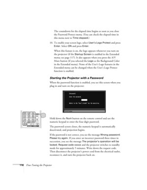 Page 116116Fine-Tuning the ProjectorThe countdown for the elapsed time begins as soon as you close 
the Password Protect menu. (You can check the elapsed time in 
this menu next to 
Time elapsed.)
10. To enable your screen logo, select 
User’s Logo Protect and press 
Enter. Select ON and press Enter. 
When this feature is on, the logo appears whenever you turn on 
the projector (if the 
Startup Screen is enabled in the Extended 
menu; see page 117). It also appears when you press the A/V 
Mute button (if you...