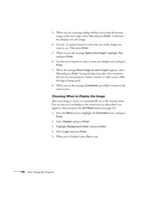 Page 118118Fine-Tuning the Projector3. When you see a message asking whether you accept the present 
image as the user’s logo, select 
Yes and press Enter. A selection 
box displays over the image. 
4. Use the  pointer button to select the area of the image you 
want to use. Then press 
Enter.
5. When you see the message 
Select this Image?, highlight Yes 
and press 
Enter. 
6. Use the arrow buttons to select a zoom rate (display size) and press 
Enter.
7. When the message 
Save image as user’s logo? appears,...