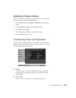 Page 119Fine-Tuning the Projector119
Disabling the Projector’s Buttons
When you enable the Operation Lock function, you can lock all the 
projector’s buttons except the 
Power button.
1. Press the 
Menu button, highlight the Setting menu, and press 
Enter.
2. Select 
Operation Lock and press the Enter button.
3. Select 
ON and press Enter.
4. Select 
Yes and press Enter to confirm the setting.
5. Press the 
Menu button to exit. 
Customizing Power and Operation
You can use the Extended menu to customize the way...