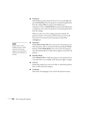 Page 120120Fine-Tuning the Projector
■Projection 
Select Front (to project from the front of a screen and right side 
up), 
Front/Ceiling (when the projector is mounted upside-down 
from the ceiling), 
Rear (to project from behind onto a 
transparent screen), or 
Rear/Ceiling (to project from behind onto 
a transparent screen when the projector is mounted upside-down 
from the ceiling). 
When you select one of the Ceiling projection methods, the 
projector requires a 10-second cool-down after you turn it off....