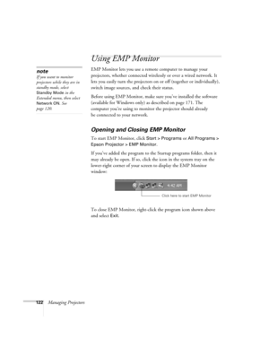 Page 122122Managing Projectors
Using EMP Monitor
EMP Monitor lets you use a remote computer to manage your 
projectors, whether connected wirelessly or over a wired network. It 
lets you easily turn the projectors on or off (together or individually), 
switch image sources, and check their status. 
Before using EMP Monitor, make sure you’ve installed the software 
(available for Windows only) as described on page 171. The 
computer you’re using to monitor the projector should already 
be connected to your...