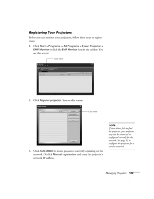 Page 123Managing Projectors123
Registering Your Projectors
Before you can monitor your projectors, follow these steps to register 
them:
1. Click
 Start > Programs or All Programs > Epson Projector > 
EMP Monitor
 or click the EMP Monitor icon in the taskbar. You 
see this screen:
2. Click 
Register projector. You see this screen:
3. Click 
Auto detect to locate projectors currently operating on the 
network. Or click 
Manual registration and enter the projector’s 
network IP address. 
Click here
Click here...