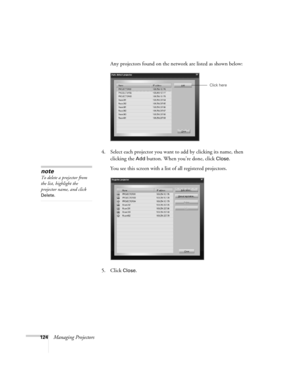 Page 124124Managing ProjectorsAny projectors found on the network are listed as shown below:
4. Select each projector you want to add by clicking its name, then 
clicking the 
Add button. When you’re done, click Close. 
You see this screen with a list of all registered projectors.
5. Click 
Close.
Click here
note
To delete a projector from 
the list, highlight the 
projector name, and click 
Delete.  