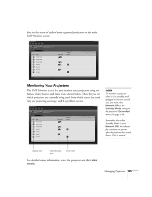 Page 125Managing Projectors125
You see the status of each of your registered projectors on the main 
EMP Monitor screen:
Monitoring Your Projectors
The EMP Monitor screen lets you monitor your projectors using the 
Status, Video Source, and Error icons shown below. These let you see 
which projectors are currently being used, from which source (or port) 
they are projecting an image, and if a problem occurs.  
For detailed status information, select the projector and click 
View 
details
. 
note
To monitor a...