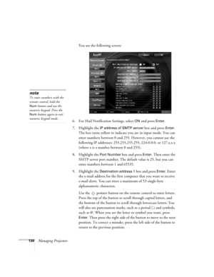 Page 130130Managing ProjectorsYou see the following screen:
6. For Mail Notification Settings, select 
ON and press Enter.
7. Highlight the 
IP address of SMTP server box and press Enter. 
The box turns yellow to indicate you are in input mode. You can 
enter numbers between 0 and 255. However, you cannot use the 
following IP addresses: 255.255.255.255, 224.0.0.0, or 127.x.x.x 
(where x is a number between 0 and 255).
8. Highlight the 
Port Number box and press Enter. Then enter the 
SMTP server port number....