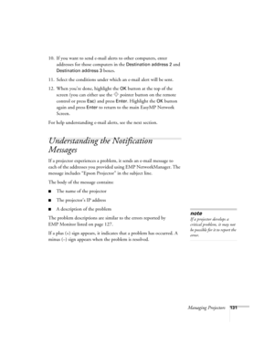 Page 131Managing Projectors131
10. If you want to send e-mail alerts to other computers, enter 
addresses for those computers in the 
Destination address 2 and 
Destination address 3 boxes.
11. Select the conditions under which an e-mail alert will be sent.
12. When you’re done, highlight the 
OK button at the top of the 
screen (you can either use the  pointer button on the remote 
control or press 
Esc) and press Enter. Highlight the OK button 
again and press 
Enter to return to the main EasyMP Network...