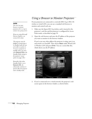 Page 132132Managing Projectors
Using a Browser to Monitor Projectors
If your projectors are connected to a network (802.11g or 802.11b 
wireless or wired LAN), you can use a standard web browser to 
monitor and control each one. 
1. Make sure the Epson 802.11g wireless card is inserted in the 
projector’s card slot and the projector is configured for Access 
Point mode, as described on page 59.
2. Open the web browser and enter the IP address of the projector 
you want to monitor in the browser window. 
If...