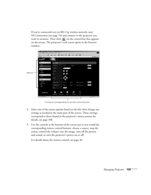 Page 133Managing Projectors133
If you’re connected over an 802.11g wireless network, start 
NS Connection (see page 74) and connect to the projector you 
want to monitor. Then click   on the control bar that appears 
on the screen. The projector’s web screen opens in the browser 
window.
4. Select one of the menu options listed on the left, then change any 
settings as needed in the main part of the screen. These settings 
correspond to those found in the projector’s menu system; for 
details, see page 108.
5....