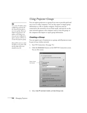 Page 134134Managing Projectors
Using Projector Groups
You can register projectors as a group if you want to provide quick and 
easy access to other computers. You can also export or import group 
information as a file to another computer. Projectors must be 
connected to the network in Access Point mode, and must be on the 
same network segment as the computer used to create the group, or 
the computers that import or export group information.
Creating a Group
You can register up to 16 projectors as a group, and...